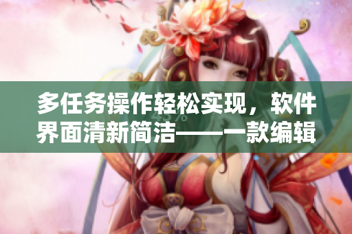 多任務(wù)操作輕松實現(xiàn)，軟件界面清新簡潔——一款編輯軟件體驗心得分享