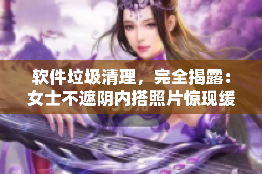軟件垃圾清理，完全揭露：女士不遮陰內(nèi)搭照片驚現(xiàn)緩存文件！