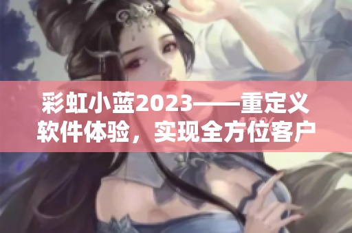 彩虹小藍(lán)2023——重定義軟件體驗(yàn)，實(shí)現(xiàn)全方位客戶(hù)服務(wù)