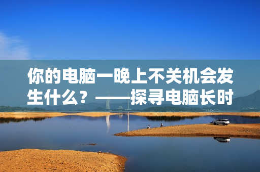 你的電腦一晚上不關(guān)機會發(fā)生什么？——探尋電腦長時間待機的影響