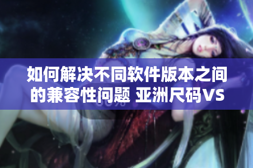 如何解決不同軟件版本之間的兼容性問題 亞洲尺碼VS歐洲尺碼