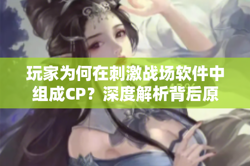 玩家為何在刺激戰(zhàn)場軟件中組成CP？深度解析背后原因！