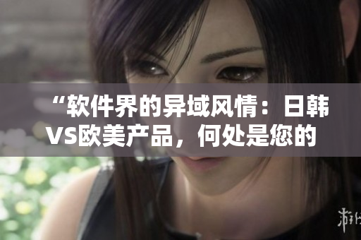 “軟件界的異域風情：日韓VS歐美產(chǎn)品，何處是您的選擇？”