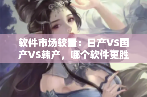軟件市場(chǎng)較量：日產(chǎn)VS國(guó)產(chǎn)VS韓產(chǎn)，哪個(gè)軟件更勝一籌？
