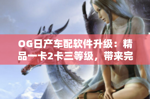 OG日產(chǎn)車配軟件升級：精品一卡2卡三等級，帶來完美駕駛體驗(yàn)