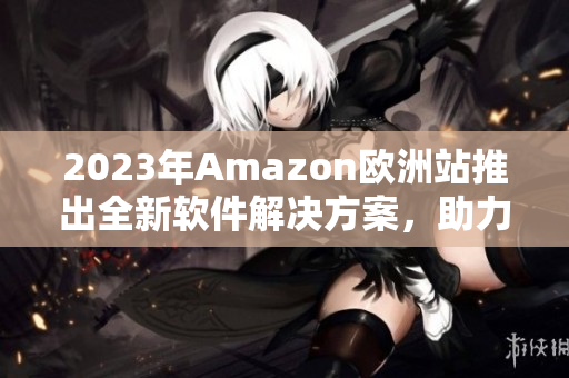 2023年Amazon歐洲站推出全新軟件解決方案，助力賣家提升銷售額