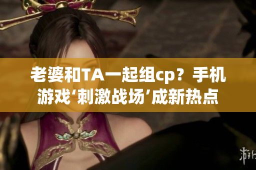 老婆和TA一起組cp？手機游戲‘刺激戰(zhàn)場’成新熱點