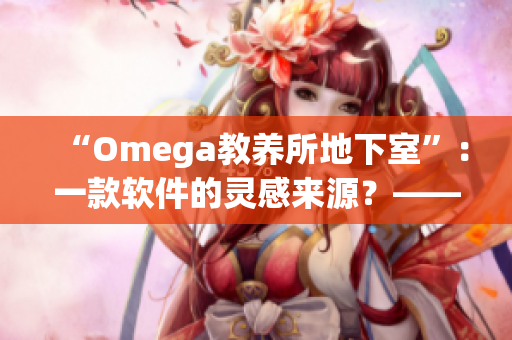 “Omega教養(yǎng)所地下室”：一款軟件的靈感來(lái)源？——揭秘軟件行業(yè)創(chuàng)新源頭