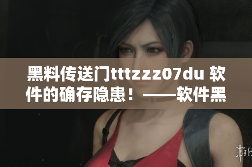 黑料傳送門tttzzz07du 軟件的確存隱患！——軟件黑料安全警示