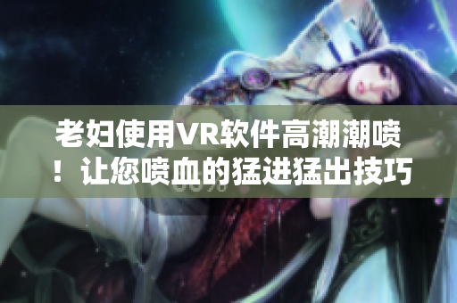 老婦使用VR軟件高潮潮噴！讓您噴血的猛進(jìn)猛出技巧