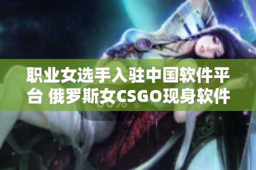 職業(yè)女選手入駐中國軟件平臺(tái) 俄羅斯女CSGO現(xiàn)身軟件行業(yè)