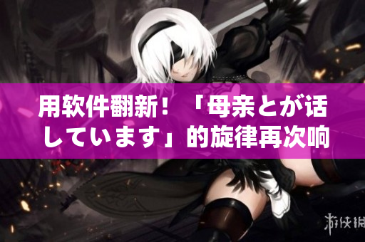 用軟件翻新！「母親とが話しています」的旋律再次響起