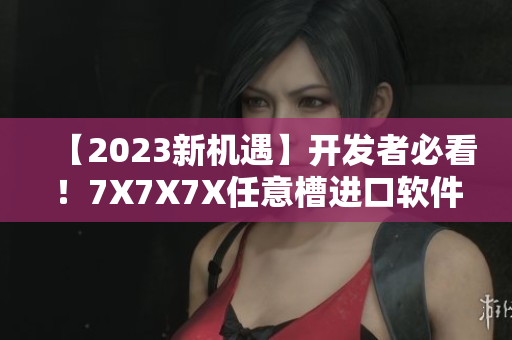 【2023新機遇】開發(fā)者必看！7X7X7X任意槽進口軟件風(fēng)潮