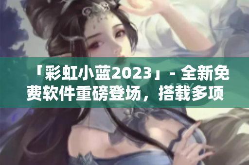 「彩虹小藍(lán)2023」- 全新免費(fèi)軟件重磅登場(chǎng)，搭載多項(xiàng)實(shí)用功能！