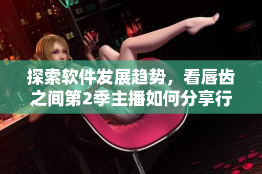 探索軟件發(fā)展趨勢(shì)，看唇齒之間第2季主播如何分享行業(yè)洞見(jiàn)