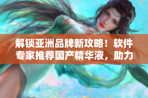 解鎖亞洲品牌新攻略！軟件專家推薦國(guó)產(chǎn)精華液，助力高效率工作！