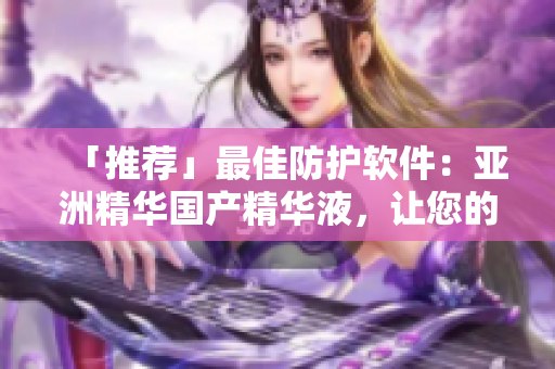 「推薦」最佳防護軟件：亞洲精華國產(chǎn)精華液，讓您的電腦更加安全！