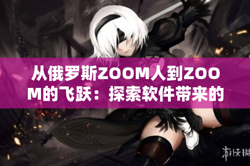 從俄羅斯ZOOM人到ZOOM的飛躍：探索軟件帶來的無限可能性