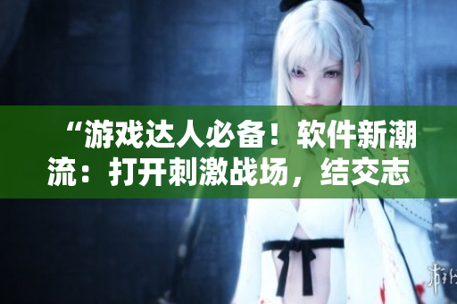 “游戲達(dá)人必備！軟件新潮流：打開刺激戰(zhàn)場，結(jié)交志同道合的好友”