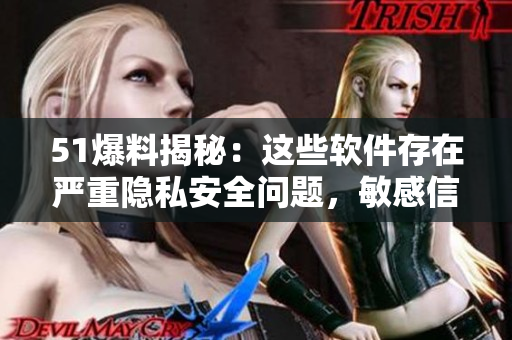 51爆料揭秘：這些軟件存在嚴(yán)重隱私安全問題，敏感信息易被竊取！