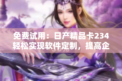 免費試用：日產精品卡234輕松實現(xiàn)軟件定制，提高企業(yè)生產力