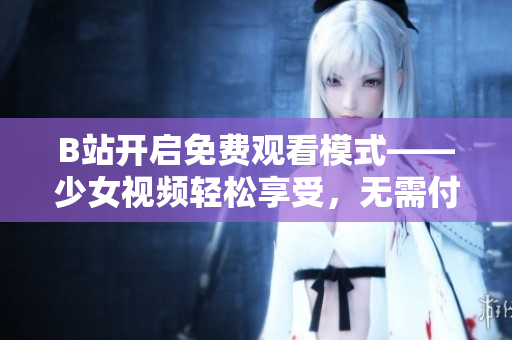 B站開啟免費觀看模式——少女視頻輕松享受，無需付費