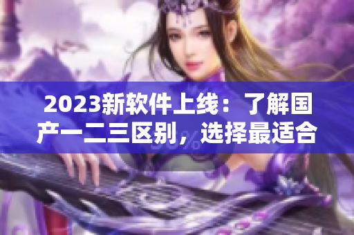 2023新軟件上線：了解國(guó)產(chǎn)一二三區(qū)別，選擇最適合你的功能