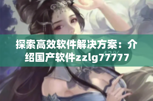 探索高效軟件解決方案：介紹國(guó)產(chǎn)軟件zzlg77777
