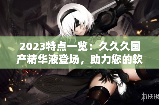2023特點一覽：久久久國產(chǎn)精華液登場，助力您的軟件優(yōu)化與提升！