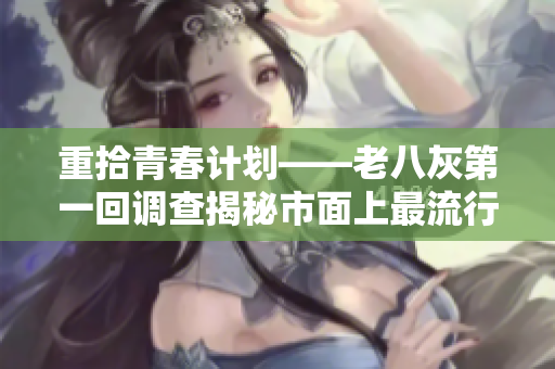 重拾青春計(jì)劃——老八灰第一回調(diào)查揭秘市面上最流行的軟件