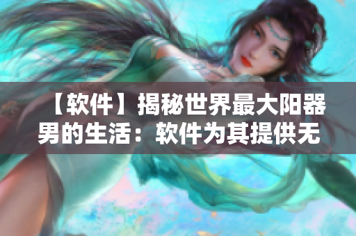 【軟件】揭秘世界最大陽(yáng)器男的生活：軟件為其提供無(wú)限可能