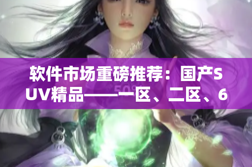 軟件市場重磅推薦：國產(chǎn)SUV精品——一區(qū)、二區(qū)、6 的多功能軟件！