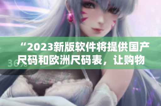 “2023新版軟件將提供國產(chǎn)尺碼和歐洲尺碼表，讓購物變得更準(zhǔn)確”