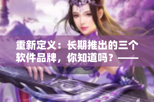 重新定義：長(zhǎng)期推出的三個(gè)軟件品牌，你知道嗎？——久久軟品