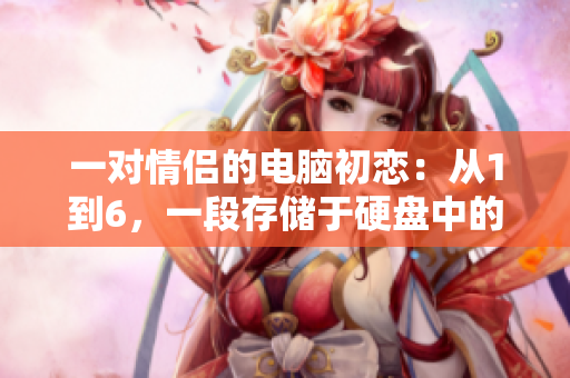一對情侶的電腦初戀：從1到6，一段存儲于硬盤中的愛情故事