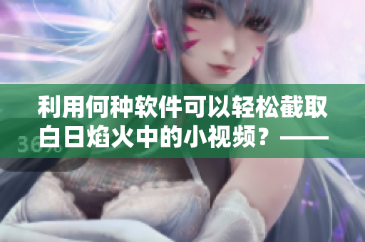 利用何種軟件可以輕松截取白日焰火中的小視頻？——詳解操作過(guò)程