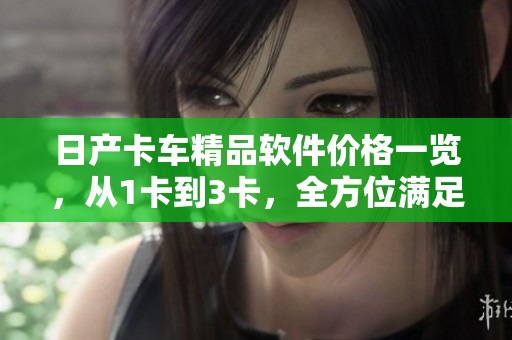 日產(chǎn)卡車精品軟件價格一覽，從1卡到3卡，全方位滿足您的需求！
