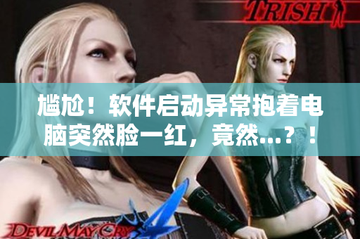 尷尬！軟件啟動異常抱著電腦突然臉一紅，竟然...？！