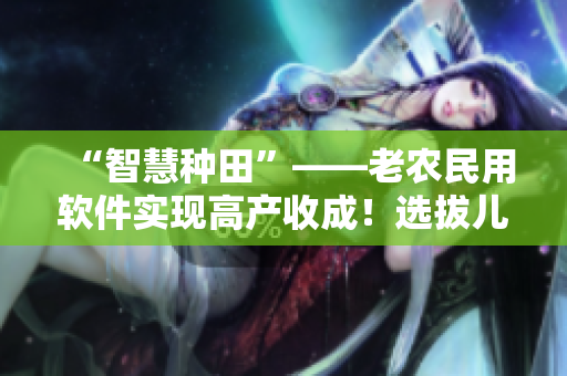 “智慧種田”——老農(nóng)民用軟件實現(xiàn)高產(chǎn)收成！選拔兒媳婦第幾集