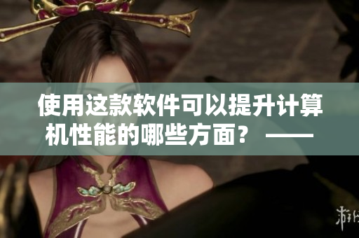 使用這款軟件可以提升計(jì)算機(jī)性能的哪些方面？ ——一篇軟件優(yōu)化指南