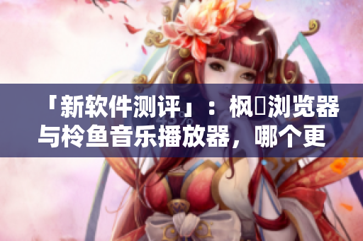 「新軟件測評」：楓菓瀏覽器與柃魚音樂播放器，哪個更適合你？