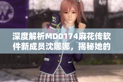 深度解析MD0174麻花傳軟件新成員沈娜娜，揭秘她的工作職責(zé)及貢獻(xiàn)