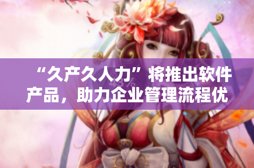“久產(chǎn)久人力”將推出軟件產(chǎn)品，助力企業(yè)管理流程優(yōu)化與效率提升！