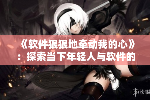 《軟件狠狠地牽動我的心》：探索當(dāng)下年輕人與軟件的情感關(guān)系