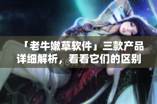 「老牛嫩草軟件」三款產(chǎn)品詳細(xì)解析，看看它們的區(qū)別和優(yōu)劣何在