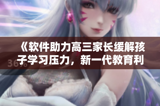 《軟件助力高三家長緩解孩子學(xué)習(xí)壓力，新一代教育利器嶄露鋒芒》