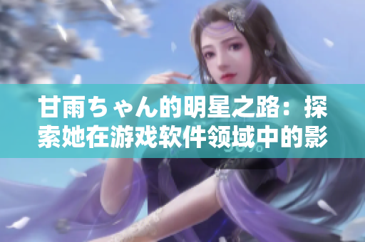 甘雨ちゃん的明星之路：探索她在游戲軟件領(lǐng)域中的影響