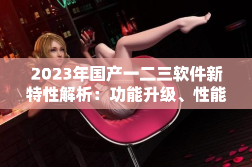 2023年國產(chǎn)一二三軟件新特性解析：功能升級、性能提升全面揭秘
