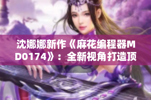 沈娜娜新作《麻花編程器MD0174》：全新視角打造頂尖編程軟件