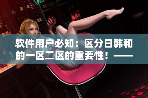 軟件用戶必知：區(qū)分日韓和的一區(qū)二區(qū)的重要性！——詳解區(qū)別及應用建議